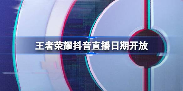 王者荣耀抖音直播日期敞开，王者荣耀抖音什么时候敞开直播